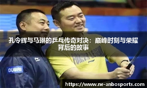 孔令辉与马琳的乒乓传奇对决：巅峰时刻与荣耀背后的故事